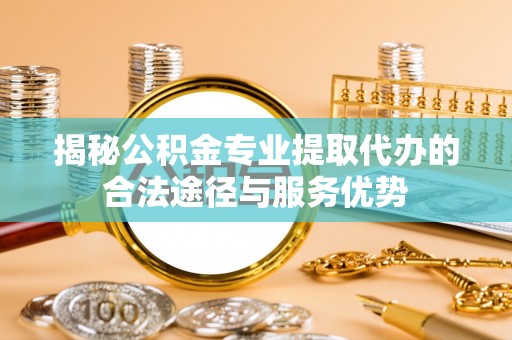 德江揭秘公积金专业提取代办的合法途径与服务优势