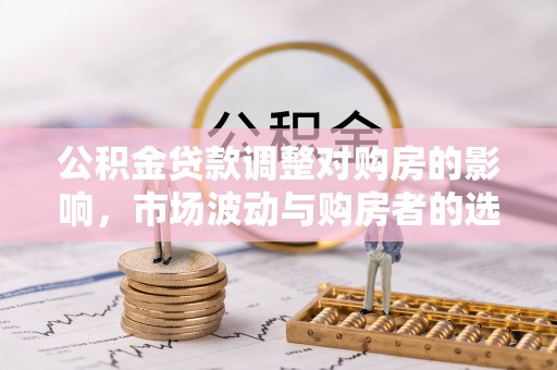 德江公积金贷款调整对购房的影响，市场波动与购房者的选择