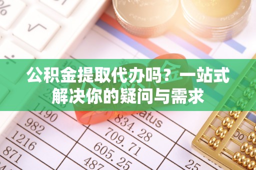 德江公积金提取代办吗？一站式解决你的疑问与需求