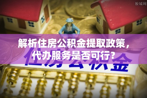 德江解析住房公积金提取政策，代办服务是否可行？