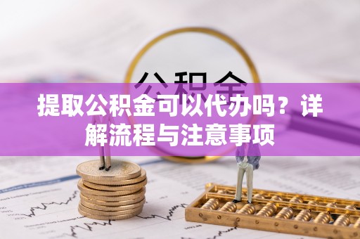 德江提取公积金可以代办吗？详解流程与注意事项