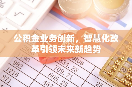 德江公积金业务创新，智慧化改革引领未来新趋势