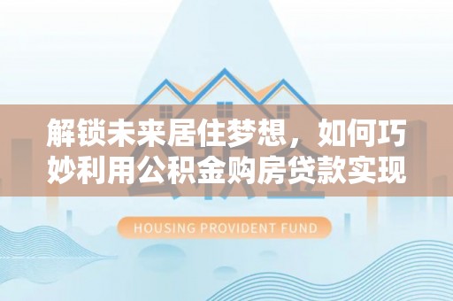 德江解锁未来居住梦想，如何巧妙利用公积金购房贷款实现房产投资