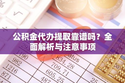 德江公积金代办提取靠谱吗？全面解析与注意事项