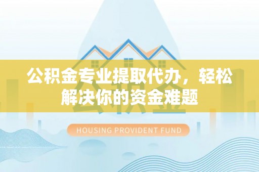 德江公积金专业提取代办，轻松解决你的资金难题