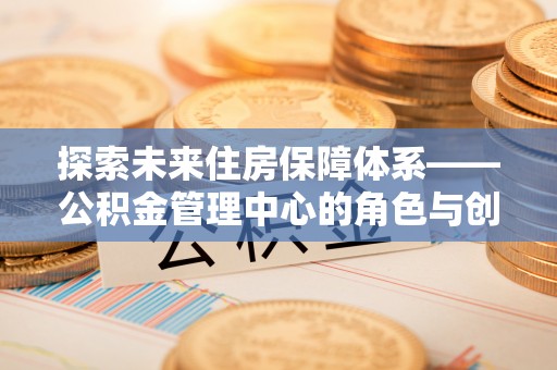德江探索未来住房保障体系——公积金管理中心的角色与创新