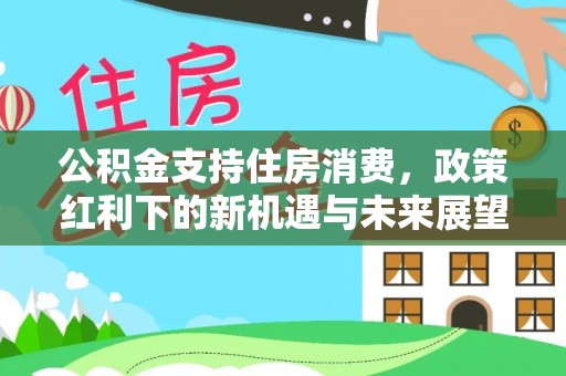 德江公积金支持住房消费，政策红利下的新机遇与未来展望