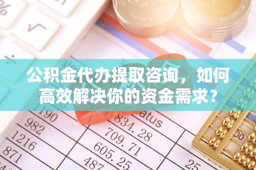 德江公积金代办提取咨询，如何高效解决你的资金需求？