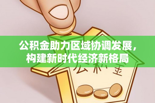 德江公积金助力区域协调发展，构建新时代经济新格局