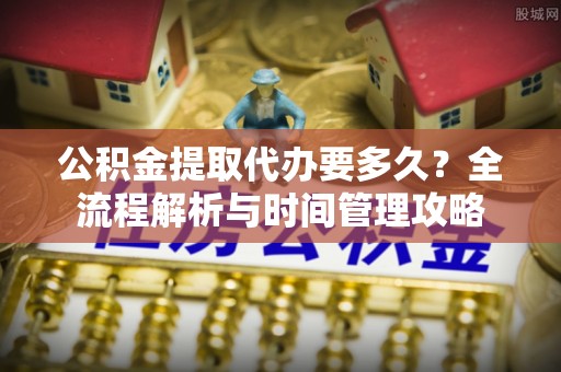 德江公积金提取代办要多久？全流程解析与时间管理攻略