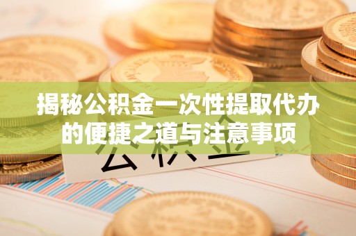 德江揭秘公积金一次性提取代办的便捷之道与注意事项
