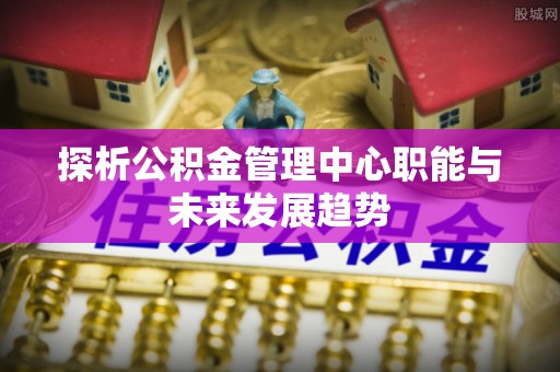 德江探析公积金管理中心职能与未来发展趋势