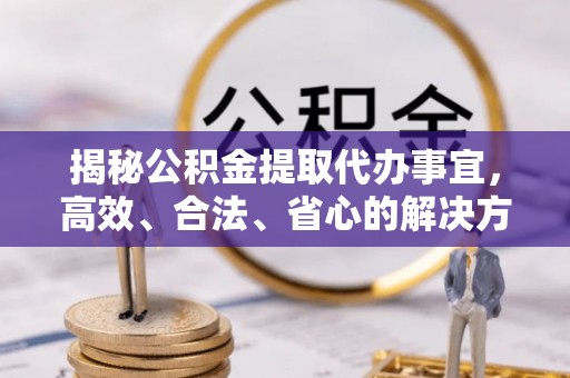 德江揭秘公积金提取代办事宜，高效、合法、省心的解决方案