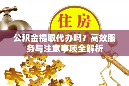 德江公积金提取代办吗？高效服务与注意事项全解析