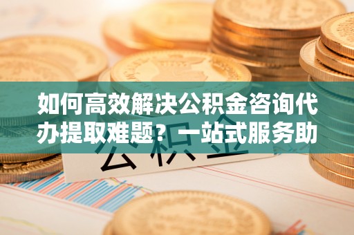 德江如何高效解决公积金咨询代办提取难题？一站式服务助您轻松搞定