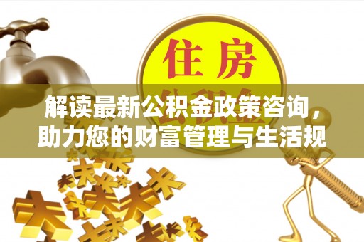 德江解读最新公积金政策咨询，助力您的财富管理与生活规划