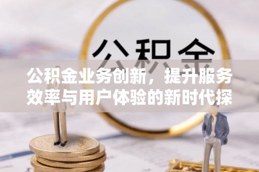 德江公积金业务创新，提升服务效率与用户体验的新时代探索