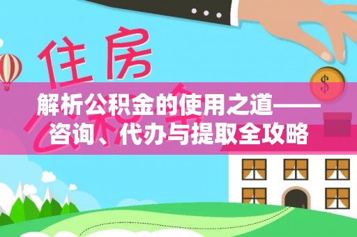德江解析公积金的使用之道——咨询、代办与提取全攻略