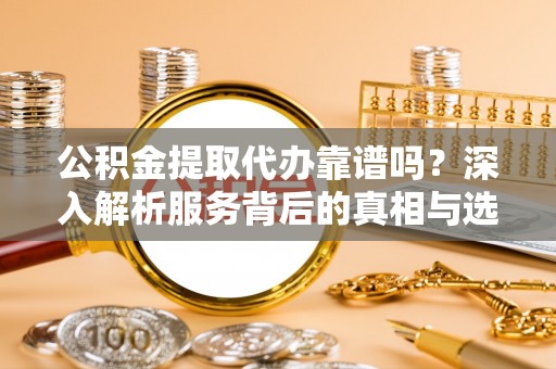 德江公积金提取代办靠谱吗？深入解析服务背后的真相与选择指南