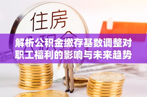 德江解析公积金缴存基数调整对职工福利的影响与未来趋势