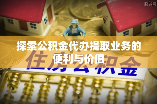 德江探索公积金代办提取业务的便利与价值
