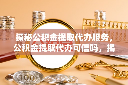 德江探秘公积金提取代办服务，公积金提取代办可信吗，揭秘真相与选择指南