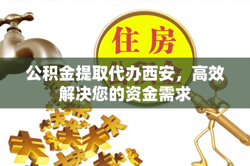 德江公积金提取代办西安，高效解决您的资金需求