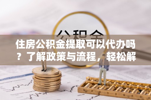 德江住房公积金提取可以代办吗？了解政策与流程，轻松解决疑惑