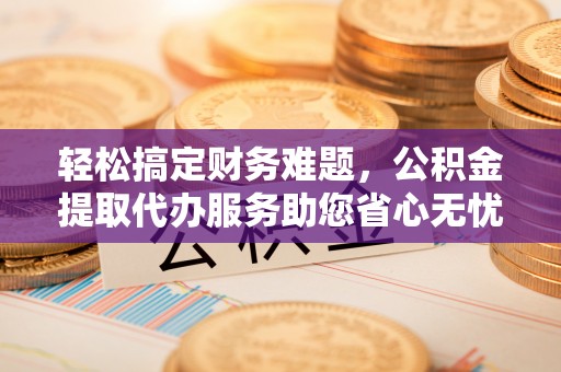 德江轻松搞定财务难题，公积金提取代办服务助您省心无忧