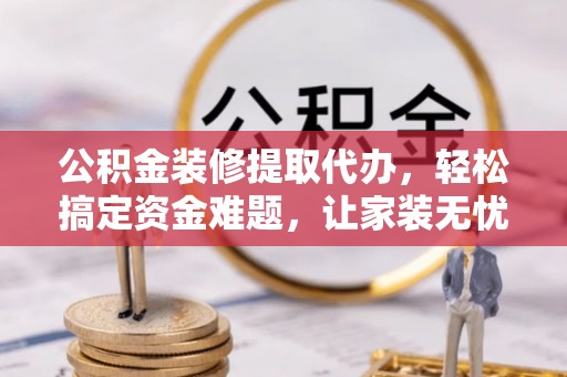 德江公积金装修提取代办，轻松搞定资金难题，让家装无忧