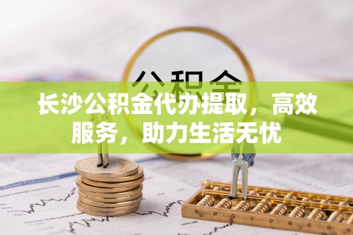 德江长沙公积金代办提取，高效服务，助力生活无忧