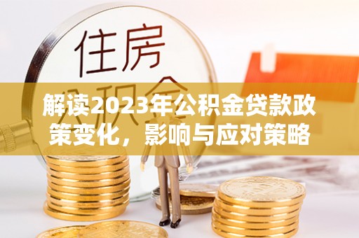 德江解读2023年公积金贷款政策变化，影响与应对策略