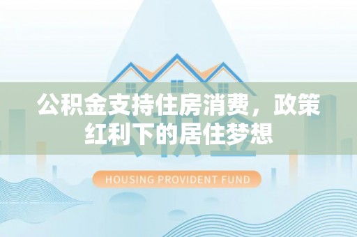 德江公积金支持住房消费，政策红利下的居住梦想