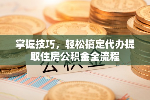 德江掌握技巧，轻松搞定代办提取住房公积金全流程