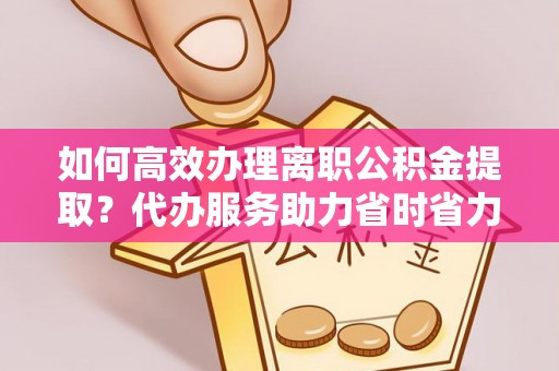 德江如何高效办理离职公积金提取？代办服务助力省时省力