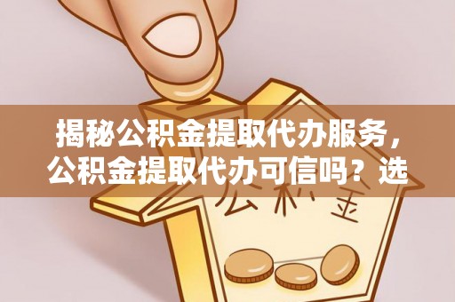 德江揭秘公积金提取代办服务，公积金提取代办可信吗？选择前你需要知道的真相