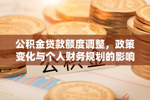 德江公积金贷款额度调整，政策变化与个人财务规划的影响分析