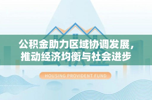 德江公积金助力区域协调发展，推动经济均衡与社会进步