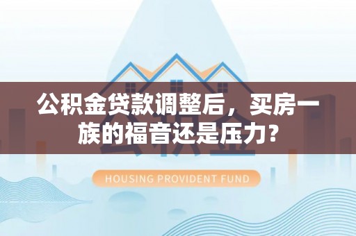 德江公积金贷款调整后，买房一族的福音还是压力？