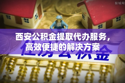 德江西安公积金提取代办服务，高效便捷的解决方案