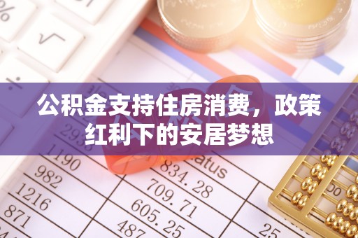德江公积金支持住房消费，政策红利下的安居梦想