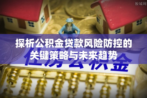 德江探析公积金贷款风险防控的关键策略与未来趋势