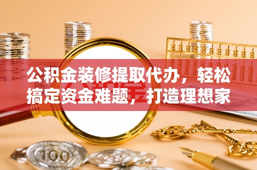 德江公积金装修提取代办，轻松搞定资金难题，打造理想家居