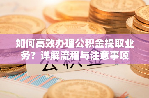 德江如何高效办理公积金提取业务？详解流程与注意事项