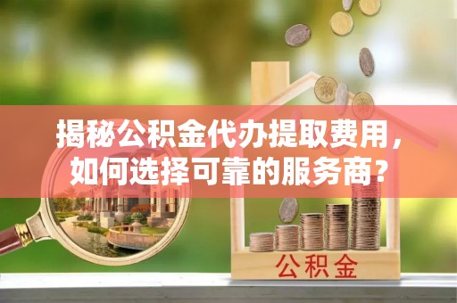 德江揭秘公积金代办提取费用，如何选择可靠的服务商？