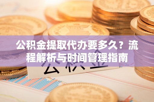 德江公积金提取代办要多久？流程解析与时间管理指南