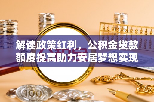 德江解读政策红利，公积金贷款额度提高助力安居梦想实现