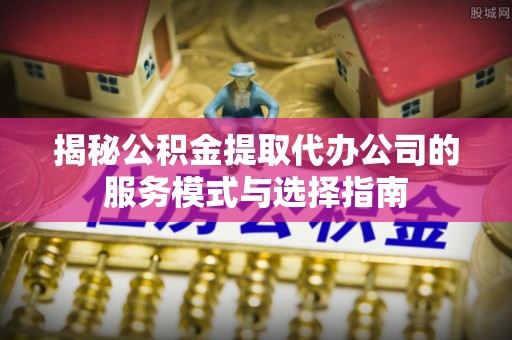 德江揭秘公积金提取代办公司的服务模式与选择指南
