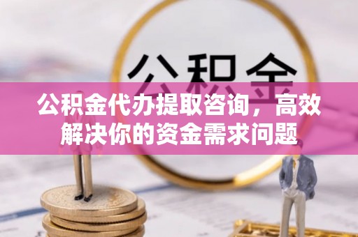 德江公积金代办提取咨询，高效解决你的资金需求问题