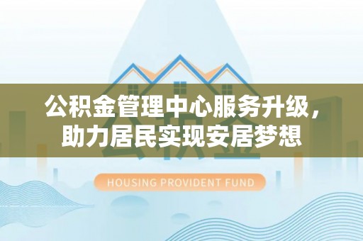 德江公积金管理中心服务升级，助力居民实现安居梦想